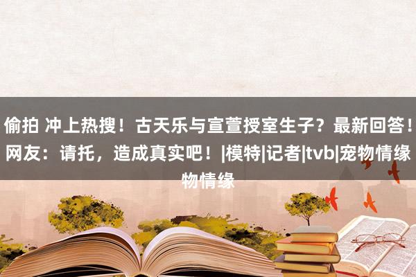 偷拍 冲上热搜！古天乐与宣萱授室生子？最新回答！网友：请托，造成真实吧！|模特|记者|tvb|宠物情缘