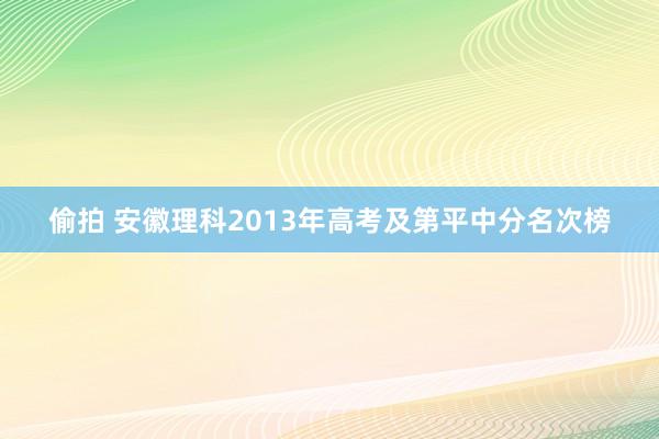 偷拍 安徽理科2013年高考及第平中分名次榜