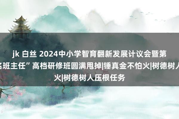 jk 白丝 2024中小学智育翻新发展计议会暨第十六届“名班主任”高档研修班圆满甩掉|锤真金不怕火|树德树人压根任务