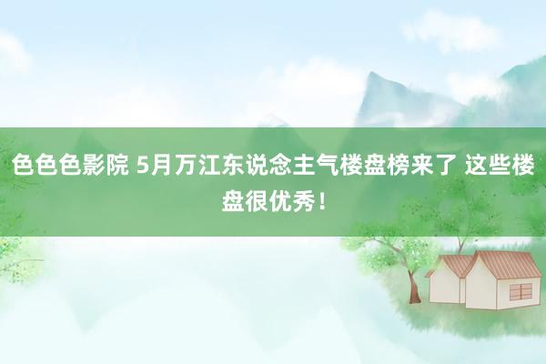 色色色影院 5月万江东说念主气楼盘榜来了 这些楼盘很优秀！