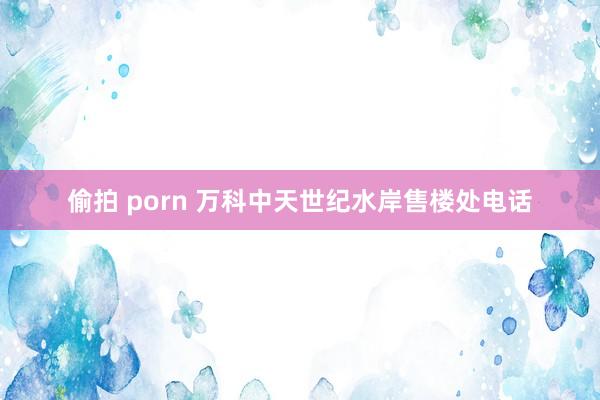 偷拍 porn 万科中天世纪水岸售楼处电话