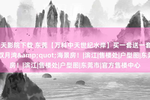 天天影院下载 东莞【万科中天世纪水岸】买一套送一套&quot;万科双月湾&quot;海景房！|滨江|售楼处|户型图|东莞市|官方售楼中心