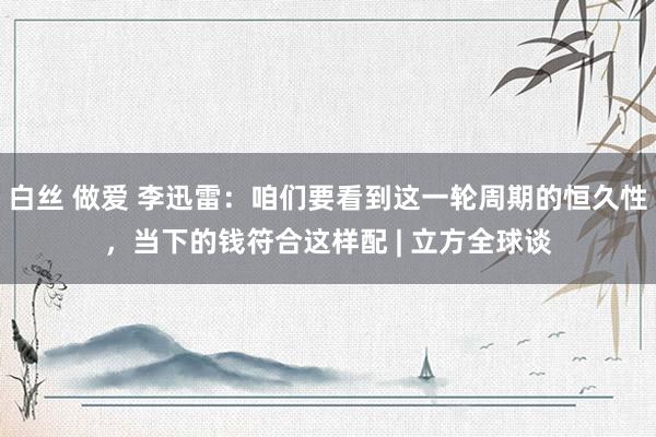 白丝 做爱 李迅雷：咱们要看到这一轮周期的恒久性，当下的钱符合这样配 | 立方全球谈