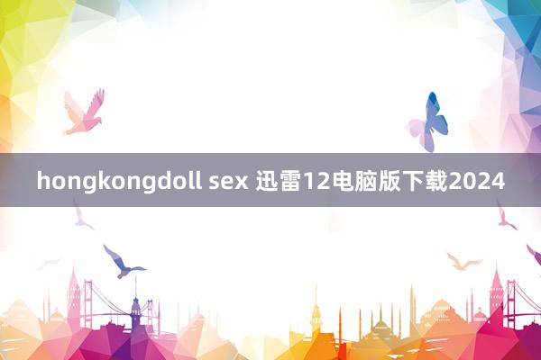 hongkongdoll sex 迅雷12电脑版下载2024