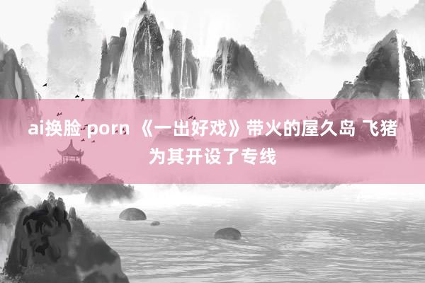 ai换脸 porn 《一出好戏》带火的屋久岛 飞猪为其开设了专线