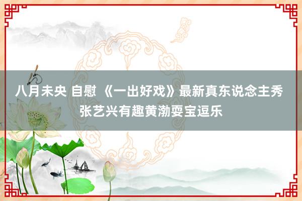 八月未央 自慰 《一出好戏》最新真东说念主秀 张艺兴有趣黄渤耍宝逗乐