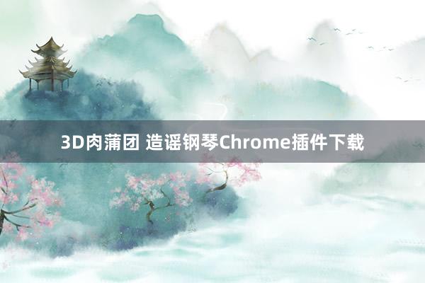 3D肉蒲团 造谣钢琴Chrome插件下载