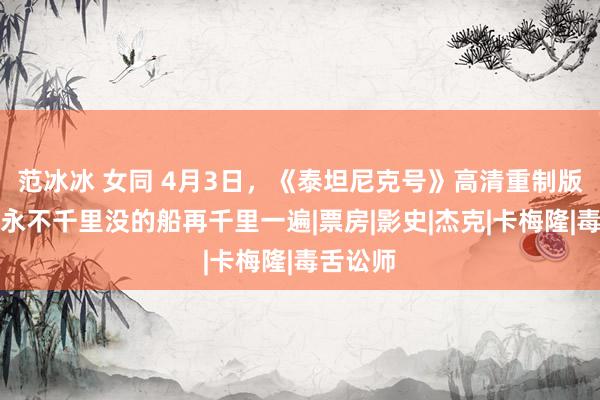 范冰冰 女同 4月3日，《泰坦尼克号》高清重制版重映，永不千里没的船再千里一遍|票房|影史|杰克|卡梅隆|毒舌讼师