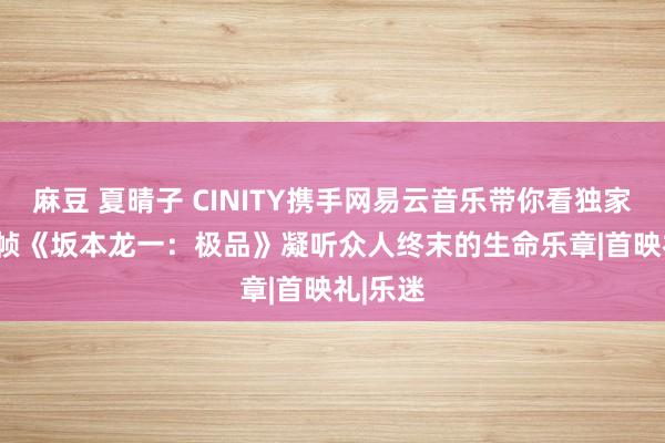 麻豆 夏晴子 CINITY携手网易云音乐带你看独家4K 48帧《坂本龙一：极品》凝听众人终末的生命乐章|首映礼|乐迷