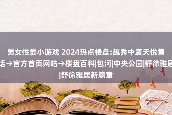 男女性爱小游戏 2024热点楼盘:越秀中寰天悦售楼处电话→官方首页网站→楼盘百科|包河|中央公园|舒徐雅居新篇章