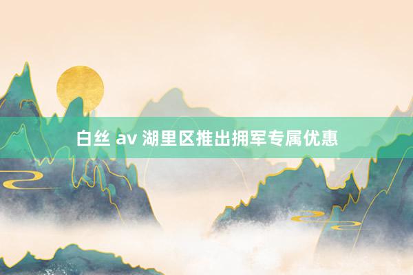 白丝 av 湖里区推出拥军专属优惠