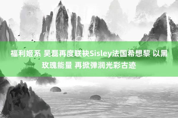 福利姬系 吴磊再度联袂Sisley法国希想黎 以黑玫瑰能量 再掀弹润光彩古迹