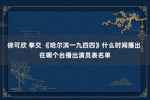 徐可欣 拳交 《哈尔滨一九四四》什么时间播出 在哪个台播出演员表名单