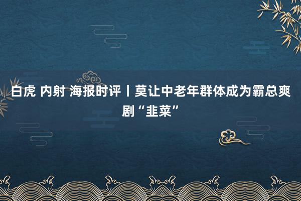 白虎 内射 海报时评丨莫让中老年群体成为霸总爽剧“韭菜”