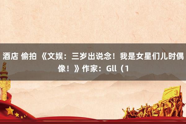 酒店 偷拍 《文娱：三岁出说念！我是女星们儿时偶像！》作家：Gll（1