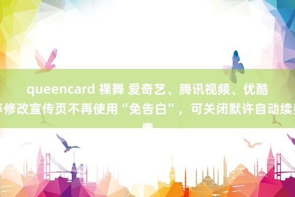 queencard 裸舞 爱奇艺、腾讯视频、优酷等修改宣传页不再使用“免告白”，可关闭默许自动续费