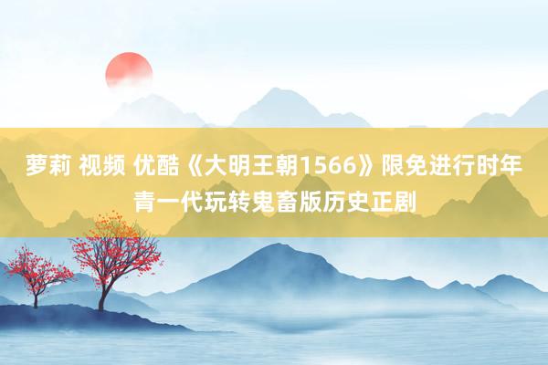 萝莉 视频 优酷《大明王朝1566》限免进行时年青一代玩转鬼畜版历史正剧