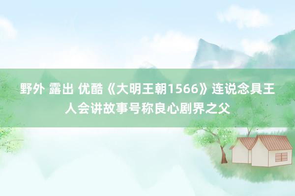 野外 露出 优酷《大明王朝1566》连说念具王人会讲故事号称良心剧界之父