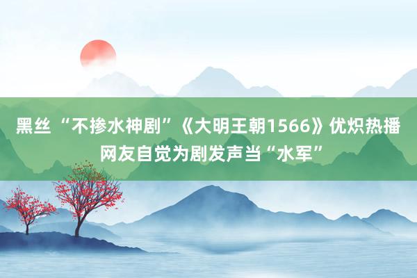 黑丝 “不掺水神剧”《大明王朝1566》优炽热播 网友自觉为剧发声当“水军”