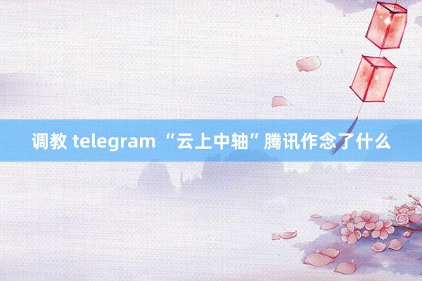 调教 telegram “云上中轴”腾讯作念了什么