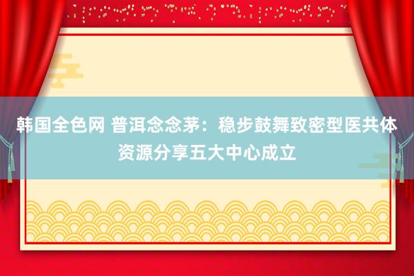 韩国全色网 普洱念念茅：稳步鼓舞致密型医共体资源分享五大中心成立