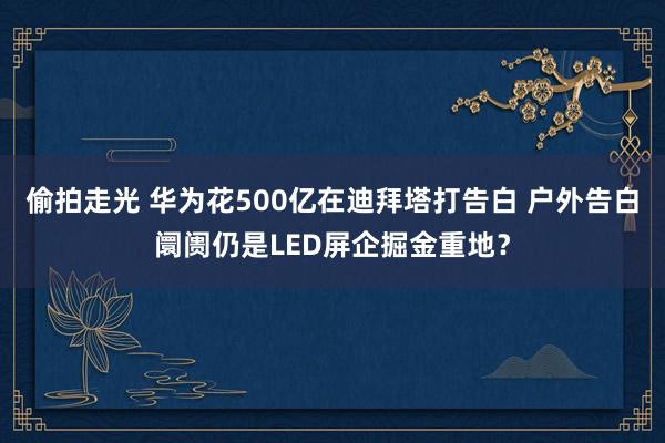 偷拍走光 华为花500亿在迪拜塔打告白 户外告白阛阓仍是LED屏企掘金重地？