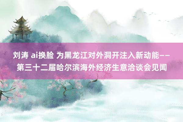 刘涛 ai换脸 为黑龙江对外洞开注入新动能——第三十二届哈尔滨海外经济生意洽谈会见闻