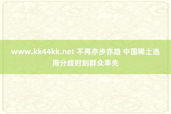 www.kk44kk.net 不再亦步亦趋 中国稀土选用分歧时刻群众率先