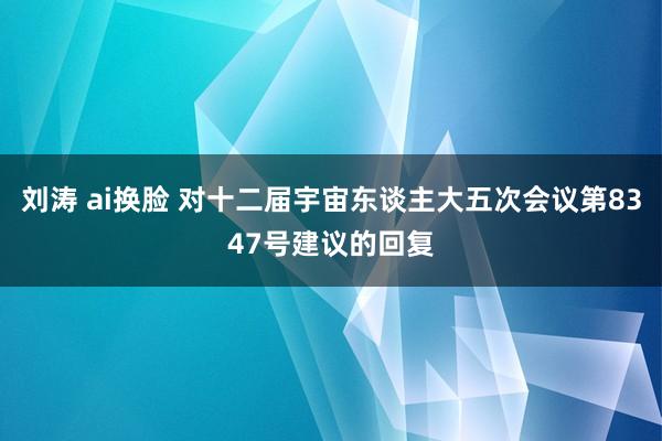 刘涛 ai换脸 对十二届宇宙东谈主大五次会议第8347号建议的回复