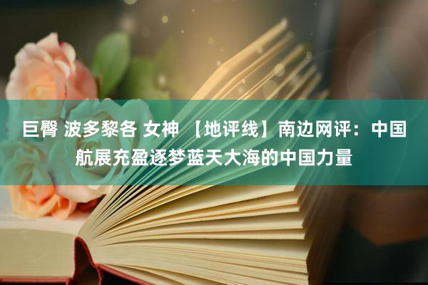 巨臀 波多黎各 女神 【地评线】南边网评：中国航展充盈逐梦蓝天大海的中国力量