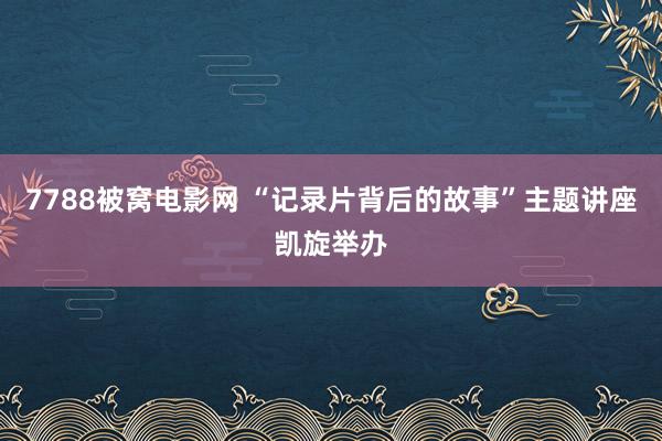 7788被窝电影网 “记录片背后的故事”主题讲座凯旋举办