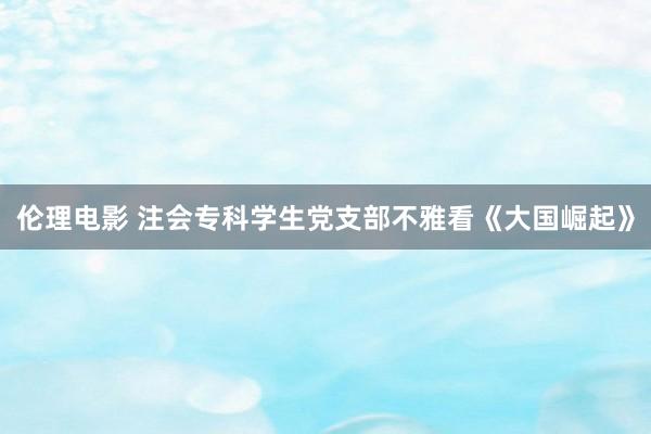 伦理电影 注会专科学生党支部不雅看《大国崛起》