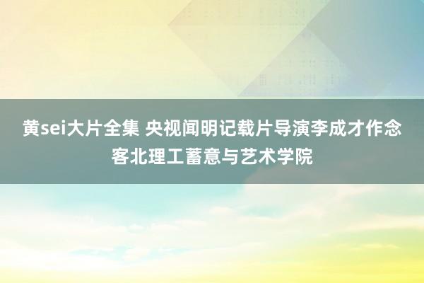 黄sei大片全集 央视闻明记载片导演李成才作念客北理工蓄意与艺术学院