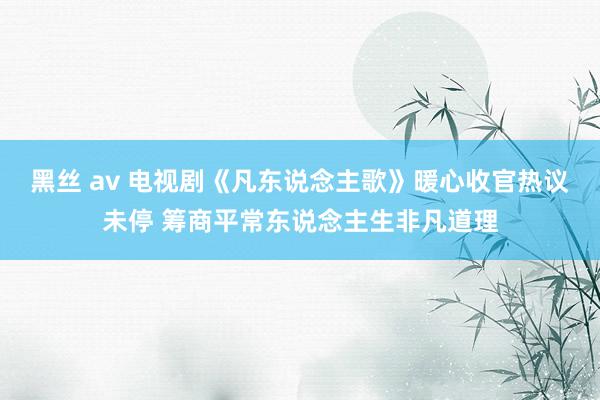 黑丝 av 电视剧《凡东说念主歌》暖心收官热议未停 筹商平常东说念主生非凡道理