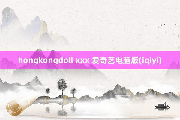 hongkongdoll xxx 爱奇艺电脑版(iqiyi)